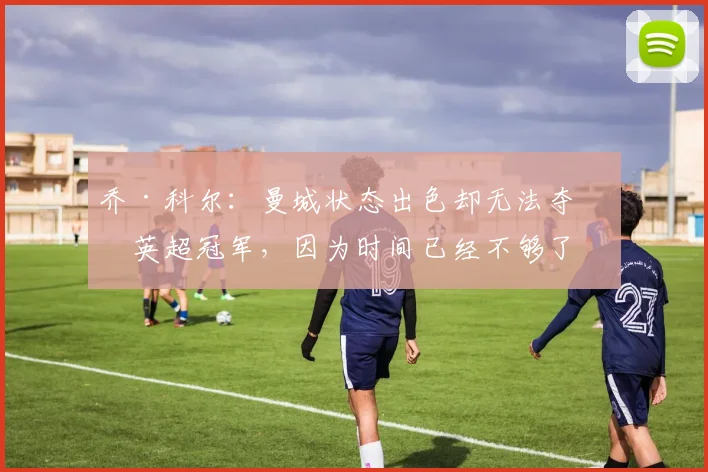 乔·科尔：曼城状态出色却无法夺得英超冠军，因为时间已经不够了