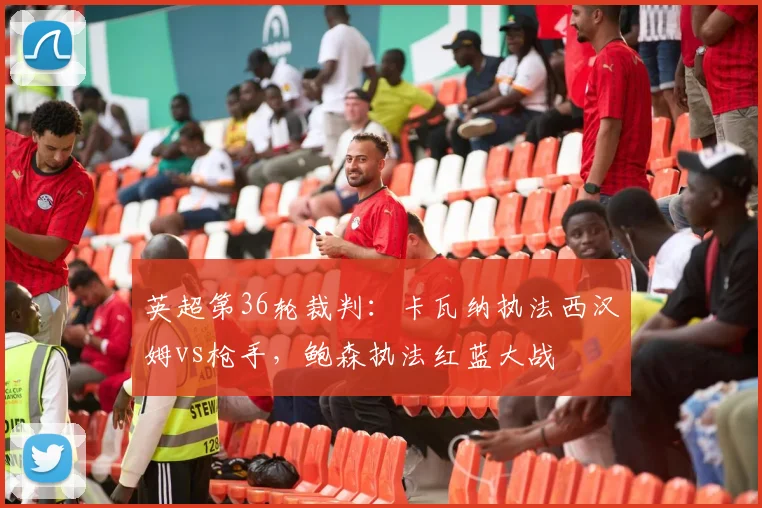 英超第36轮裁判：卡瓦纳执法西汉姆vs枪手，鲍森执法红蓝大战